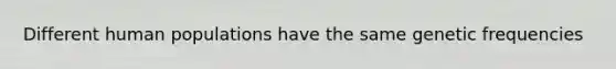 Different human populations have the same genetic frequencies