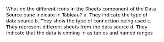 What do the different icons in the Sheets component of the Data Source pane indicate in Tableau? a. They indicate the type of data source b. They show the type of connection being used c. They represent different sheets from the data source d. They indicate that the data is coming in as tables and named ranges