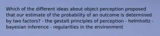 Which of the different ideas about object perception proposed that our estimate of the probability of an outcome is determined by two factors? - the gestalt principles of perception - helmholtz - bayesian inference - regularities in the environment