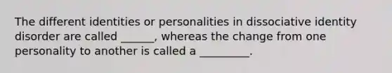 The different identities or personalities in dissociative identity disorder are called ______, whereas the change from one personality to another is called a _________.