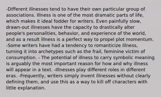 -Different illnesses tend to have their own particular group of associations. Illness is one of the most dramatic parts of life, which makes it ideal fodder for writers. Even painfully slow, drawn-out illnesses have the capacity to drastically alter people's personalities, behavior, and experience of the world, and as a result illness is a perfect way to propel plot momentum. -Some writers have had a tendency to romanticize illness, turning it into archetypes such as the frail, feminine victim of consumption. - The potential of illness to carry symbolic meaning is arguably the most important reason for how and why illness will appear in a text. -Illnesses play different roles in different eras. -Frequently, writers simply invent illnesses without clearly defining them, and use this as a way to kill off characters with little explanation.