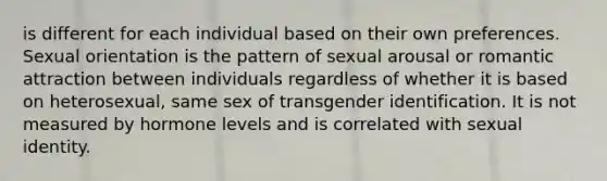 is different for each individual based on their own preferences. Sexual orientation is the pattern of sexual arousal or romantic attraction between individuals regardless of whether it is based on heterosexual, same sex of transgender identification. It is not measured by hormone levels and is correlated with sexual identity.