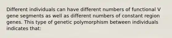 Different individuals can have different numbers of functional V gene segments as well as different numbers of constant region genes. This type of genetic polymorphism between individuals indicates that: