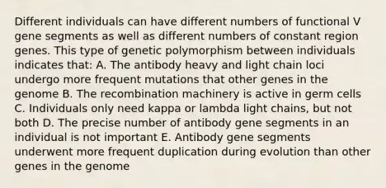 Different individuals can have different numbers of functional V gene segments as well as different numbers of constant region genes. This type of genetic polymorphism between individuals indicates that: A. The antibody heavy and light chain loci undergo more frequent mutations that other genes in the genome B. The recombination machinery is active in germ cells C. Individuals only need kappa or lambda light chains, but not both D. The precise number of antibody gene segments in an individual is not important E. Antibody gene segments underwent more frequent duplication during evolution than other genes in the genome