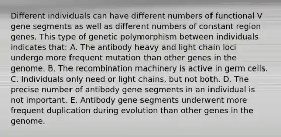 Different individuals can have different numbers of functional V gene segments as well as different numbers of constant region genes. This type of genetic polymorphism between individuals indicates that: A. The antibody heavy and light chain loci undergo more frequent mutation than other genes in the genome. B. The recombination machinery is active in germ cells. C. Individuals only need or light chains, but not both. D. The precise number of antibody gene segments in an individual is not important. E. Antibody gene segments underwent more frequent duplication during evolution than other genes in the genome.