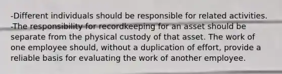 -Different individuals should be responsible for related activities. -The responsibility for recordkeeping for an asset should be separate from the physical custody of that asset. The work of one employee should, without a duplication of effort, provide a reliable basis for evaluating the work of another employee.