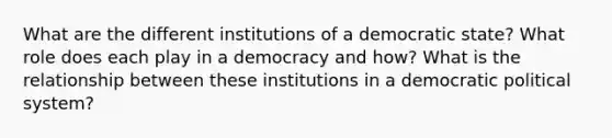 What are the different institutions of a democratic state? What role does each play in a democracy and how? What is the relationship between these institutions in a democratic political system?