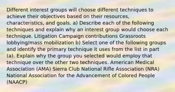 Different interest groups will choose different techniques to achieve their objectives based on their resources, characteristics, and goals. a) Describe each of the following techniques and explain why an interest group would choose each technique. Litigation Campaign contributions Grassroots lobbying/mass mobilization b) Select one of the following groups and identify the primary technique it uses from the list in part (a). Explain why the group you selected would employ that technique over the other two techniques. American Medical Association (AMA) Sierra Club National Rifle Association (NRA) National Association for the Advancement of Colored People (NAACP)