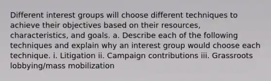 Different interest groups will choose different techniques to achieve their objectives based on their resources, characteristics, and goals. a. Describe each of the following techniques and explain why an interest group would choose each technique. i. Litigation ii. Campaign contributions iii. Grassroots lobbying/mass mobilization