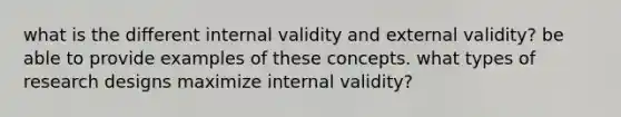 what is the different internal validity and external validity? be able to provide examples of these concepts. what types of research designs maximize internal validity?