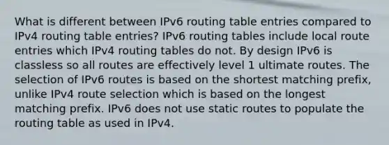 What is different between IPv6 routing table entries compared to IPv4 routing table entries? IPv6 routing tables include local route entries which IPv4 routing tables do not. By design IPv6 is classless so all routes are effectively level 1 ultimate routes. The selection of IPv6 routes is based on the shortest matching prefix, unlike IPv4 route selection which is based on the longest matching prefix. IPv6 does not use static routes to populate the routing table as used in IPv4.