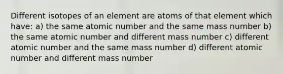 Different isotopes of an element are atoms of that element which have: a) the same atomic number and the same mass number b) the same atomic number and different mass number c) different atomic number and the same mass number d) different atomic number and different mass number