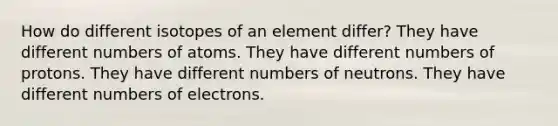 How do different isotopes of an element differ? They have different numbers of atoms. They have different numbers of protons. They have different numbers of neutrons. They have different numbers of electrons.