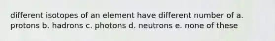 different isotopes of an element have different number of a. protons b. hadrons c. photons d. neutrons e. none of these