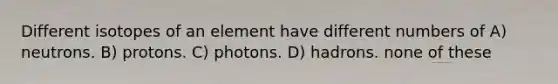 Different isotopes of an element have different numbers of A) neutrons. B) protons. C) photons. D) hadrons. none of these