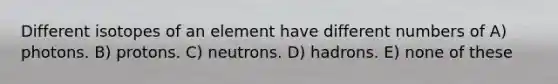 Different isotopes of an element have different numbers of A) photons. B) protons. C) neutrons. D) hadrons. E) none of these