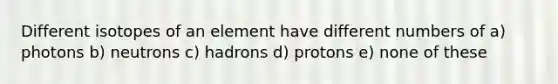 Different isotopes of an element have different numbers of a) photons b) neutrons c) hadrons d) protons e) none of these