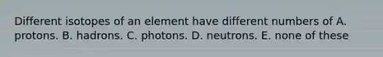 Different isotopes of an element have different numbers of A. protons. B. hadrons. C. photons. D. neutrons. E. none of these