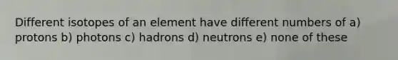 Different isotopes of an element have different numbers of a) protons b) photons c) hadrons d) neutrons e) none of these