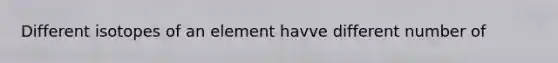 Different isotopes of an element havve different number of