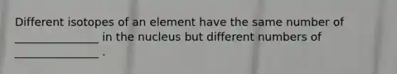 Different isotopes of an element have the same number of _______________ in the nucleus but different numbers of _______________ .