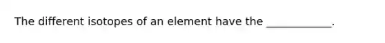 The different isotopes of an element have the ____________.