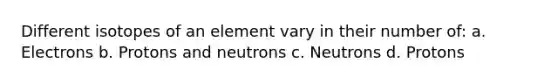 Different isotopes of an element vary in their number of: a. Electrons b. Protons and neutrons c. Neutrons d. Protons