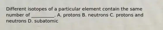 Different isotopes of a particular element contain the same number of __________. A. protons B. neutrons C. protons and neutrons D. subatomic