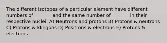 The different isotopes of a particular element have different numbers of _______ and the same number of _______ in their respective nuclei. A) Neutrons and protons B) Protons & neutrons C) Protons & klingons D) Positrons & electrons E) Protons & electrons