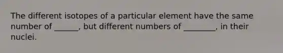 The different isotopes of a particular element have the same number of ______, but different numbers of ________, in their nuclei.