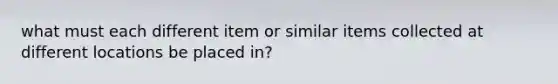 what must each different item or similar items collected at different locations be placed in?