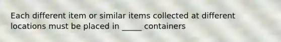 Each different item or similar items collected at different locations must be placed in _____ containers