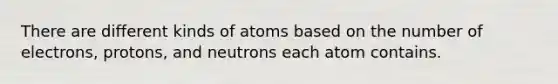 There are different kinds of atoms based on the number of electrons, protons, and neutrons each atom contains.