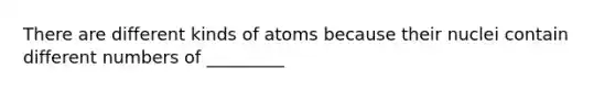 There are different kinds of atoms because their nuclei contain different numbers of _________