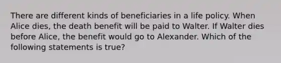 There are different kinds of beneficiaries in a life policy. When Alice dies, the death benefit will be paid to Walter. If Walter dies before Alice, the benefit would go to Alexander. Which of the following statements is true?