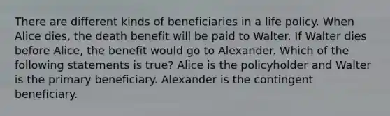 There are different kinds of beneficiaries in a life policy. When Alice dies, the death benefit will be paid to Walter. If Walter dies before Alice, the benefit would go to Alexander. Which of the following statements is true? Alice is the policyholder and Walter is the primary beneficiary. Alexander is the contingent beneficiary.