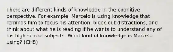 There are different kinds of knowledge in the cognitive perspective. For example, Marcelo is using knowledge that reminds him to focus his attention, block out distractions, and think about what he is reading if he wants to understand any of his high school subjects. What kind of knowledge is Marcelo using? (CH8)