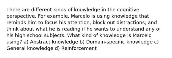 There are different kinds of knowledge in the cognitive perspective. For example, Marcelo is using knowledge that reminds him to focus his attention, block out distractions, and think about what he is reading if he wants to understand any of his high school subjects. What kind of knowledge is Marcelo using? a) Abstract knowledge b) Domain-specific knowledge c) General knowledge d) Reinforcement