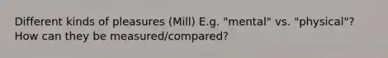 Different kinds of pleasures (Mill) E.g. "mental" vs. "physical"? How can they be measured/compared?