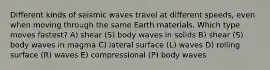 Different kinds of seismic waves travel at different speeds, even when moving through the same Earth materials. Which type moves fastest? A) shear (S) body waves in solids B) shear (S) body waves in magma C) lateral surface (L) waves D) rolling surface (R) waves E) compressional (P) body waves