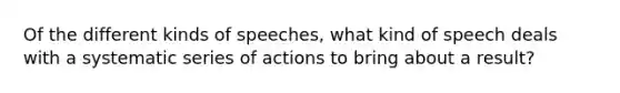 Of the different kinds of speeches, what kind of speech deals with a systematic series of actions to bring about a result?