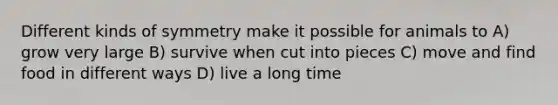 Different kinds of symmetry make it possible for animals to A) grow very large B) survive when cut into pieces C) move and find food in different ways D) live a long time
