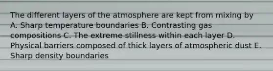 The different layers of the atmosphere are kept from mixing by A. Sharp temperature boundaries B. Contrasting gas compositions C. The extreme stillness within each layer D. Physical barriers composed of thick layers of atmospheric dust E. Sharp density boundaries