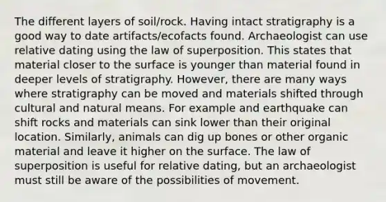 The different layers of soil/rock. Having intact stratigraphy is a good way to date artifacts/ecofacts found. Archaeologist can use relative dating using the law of superposition. This states that material closer to the surface is younger than material found in deeper levels of stratigraphy. However, there are many ways where stratigraphy can be moved and materials shifted through cultural and natural means. For example and earthquake can shift rocks and materials can sink lower than their original location. Similarly, animals can dig up bones or other organic material and leave it higher on the surface. The law of superposition is useful for relative dating, but an archaeologist must still be aware of the possibilities of movement.