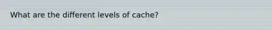 What are the different levels of cache?