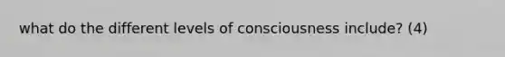 what do the different levels of consciousness include? (4)