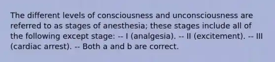 The different levels of consciousness and unconsciousness are referred to as stages of anesthesia; these stages include all of the following except stage: -- I (analgesia). -- II (excitement). -- III (cardiac arrest). -- Both a and b are correct.