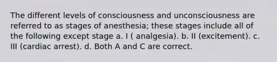 The different levels of consciousness and unconsciousness are referred to as stages of anesthesia; these stages include all of the following except stage a. I ( analgesia). b. II (excitement). c. III (cardiac arrest). d. Both A and C are correct.