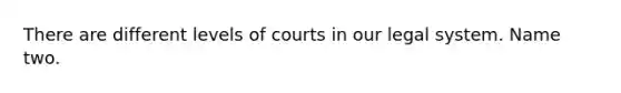 There are different levels of courts in our legal system. Name two.