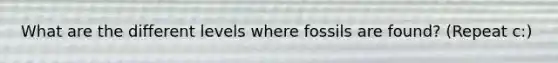 What are the different levels where fossils are found? (Repeat c:)
